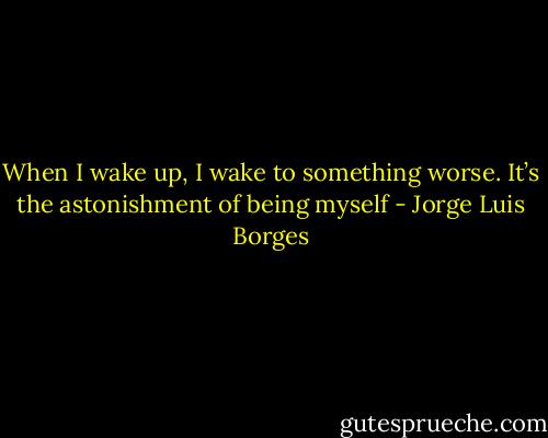 When I wake up, I wake to something worse. It’s the astonishment of being myself - Jorge Luis Borges