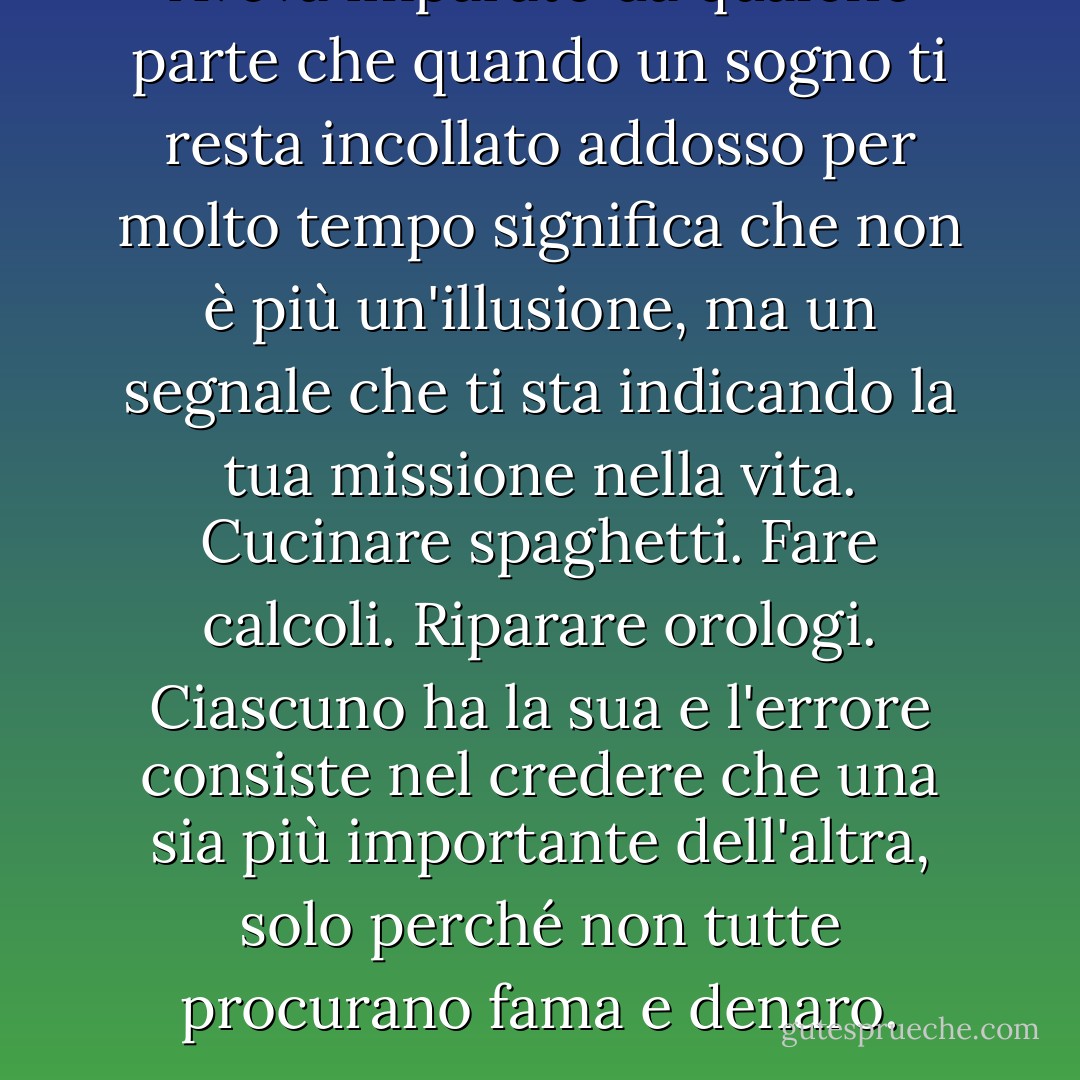 Aveva imparato da qualche parte che quando un sogno ti resta incollato addosso per molto tempo significa che non è più un'illusione, ma un segnale che ti sta indicando la tua missione nella vita. Cucinare spaghetti. Fare calcoli. Riparare orologi. Ciascuno ha la sua e l'errore consiste nel credere che una sia più importante dell'altra, solo perché non tutte procurano fama e denaro. - Massimo Gramellini