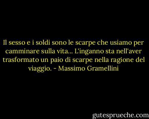 Il sesso e i soldi sono le scarpe che usiamo per camminare sulla vita... L'inganno sta nell'aver trasformato un paio di scarpe nella ragione del viaggio. - Massimo Gramellini