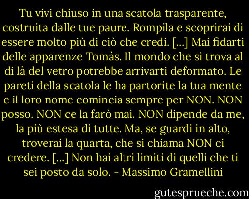 Tu vivi chiuso in una scatola trasparente, costruita dalle tue paure. Rompila e scoprirai di essere molto più di ciò che credi. [...] Mai fidarti delle apparenze Tomàs. Il mondo che si trova al di là del vetro potrebbe arrivarti deformato. Le pareti della scatola le ha partorite la tua mente e il loro nome comincia sempre per NON. NON posso. NON ce la farò mai. NON dipende da me, la più estesa di tutte. Ma, se guardi in alto, troverai la quarta, che si chiama NON ci credere. [...] Non hai altri limiti di quelli che ti sei posto da solo. - Massimo Gramellini