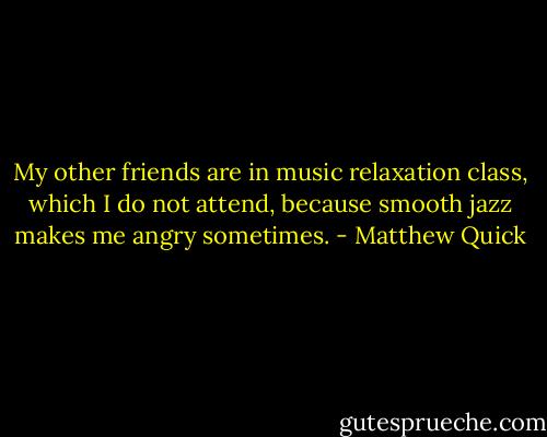 My other friends are in music relaxation class, which I do not attend, because smooth jazz makes me angry sometimes. - Matthew Quick