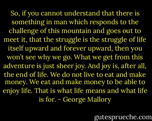 So, if you cannot understand that there is something in man which responds to the challenge of this mountain and goes out to meet it, that the struggle is the struggle of life itself upward and forever upward, then you won’t see why we go. What we get from this adventure is just sheer joy. And joy is, after all, the end of life. We do not live to eat and make money. We eat and make money to be able to enjoy life. That is what life means and what life is for. - George Mallory