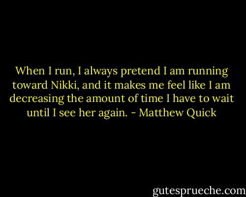When I run, I always pretend I am running toward Nikki, and it makes me feel like I am decreasing the amount of time I have to wait until I see her again. - Matthew Quick