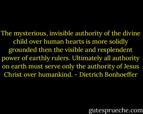 The mysterious, invisible authority of the divine child over human hearts is more solidly grounded then the visible and resplendent power of earthly rulers. Ultimately all authority on earth must serve only the authority of Jesus Christ over humankind. - Dietrich Bonhoeffer