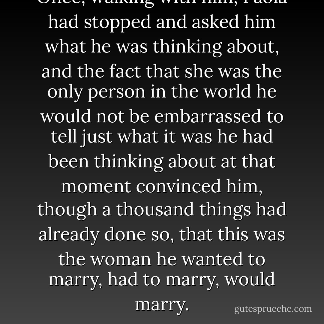 Once, walking with him, Paola had stopped and asked him what he was thinking about, and the fact that she was the only person in the world he would not be embarrassed to tell just what it was he had been thinking about at that moment convinced him, though a thousand things had already done so, that this was the woman he wanted to marry, had to marry, would marry. - Donna Leon