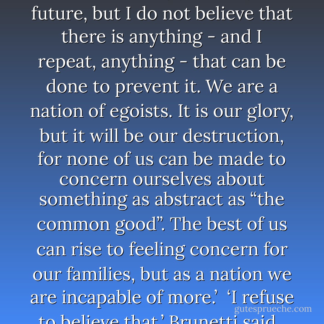 He looked down at the glass again. ‘I care that these things happen, that we poison ourselves and our progeny, that we knowingly destroy our future, but I do not believe that there is anything - and I repeat, anything - that can be done to prevent it. We are a nation of egoists. It is our glory, but it will be our destruction, for none of us can be made to concern ourselves about something as abstract as “the common good”. The best of us can rise to feeling concern for our families, but as a nation we are incapable of more.’<br /><br />‘I refuse to believe that.’ Brunetti said.<br /><br />‘Your refusal to believe it,’ the Count said with a smile that was almost tender, ‘makes it no less true, Guido. - Donna Leon