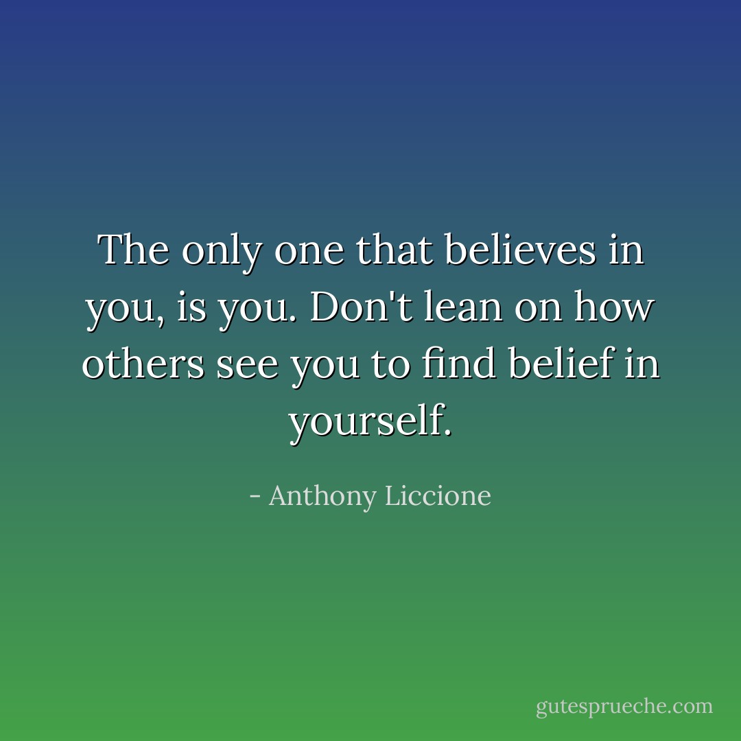 The only one that believes in you, is you. Don't lean on how others see you to find belief in yourself. - Anthony Liccione