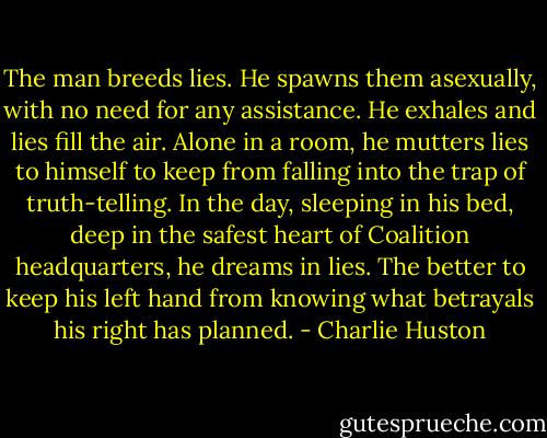 The man breeds lies. He spawns them asexually, with no need for any assistance. He exhales and lies fill the air. Alone in a room, he mutters lies to himself to keep from falling into the trap of truth-telling. In the day, sleeping in his bed, deep in the safest heart of Coalition headquarters, he dreams in lies. The better to keep his left hand from knowing what betrayals his right has planned. - Charlie Huston