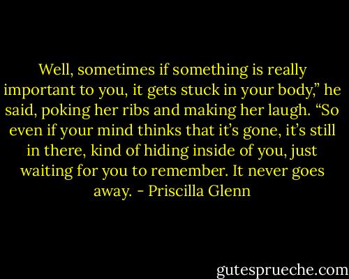 Well,<br />sometimes if something is really important to you, it<br />gets stuck in your body,” he said, poking her ribs and<br />making her laugh. “So even if your mind thinks that it’s<br />gone, it’s still in there, kind of hiding inside of you, just<br />waiting for you to remember. It never goes away. - Priscilla Glenn