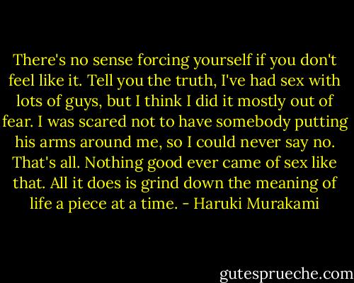 There's no sense forcing yourself if you don't feel like it. Tell you the truth, I've had sex with lots of guys, but I think I did it mostly out of fear. I was scared not to have somebody putting his arms around me, so I could never say no. That's all. Nothing good ever came of sex like that. All it does is grind down the meaning of life a piece at a time. - Haruki Murakami
