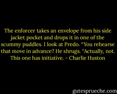 The enforcer takes an envelope from his side jacket pocket and drops it in one of the scummy puddles.<br />I look at Predo.<br />“You rehearse that move in advance?<br />He shrugs.<br />“Actually, not. This one has initiative. - Charlie Huston