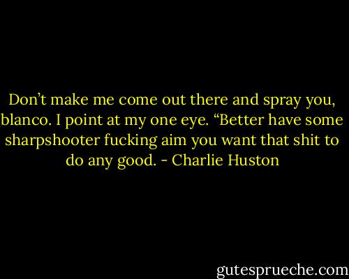 Don’t make me come out there and spray you, blanco.<br />I point at my one eye.<br />“Better have some sharpshooter fucking aim you want that shit to do any good. - Charlie Huston