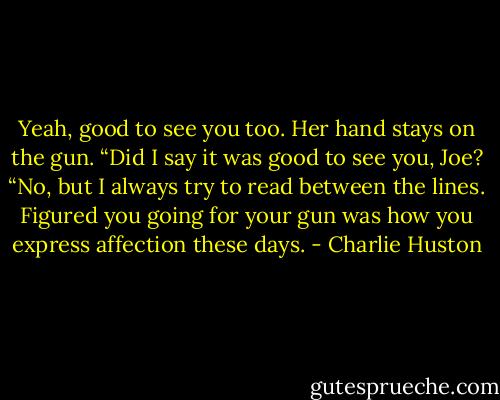 Yeah, good to see you too.<br />Her hand stays on the gun.<br />“Did I say it was good to see you, Joe?<br />“No, but I always try to read between the lines. Figured you going for your gun was how you express affection these days. - Charlie Huston