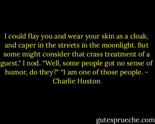 I could flay you and wear your skin as a cloak, and caper in the streets in the moonlight. But some might consider that crass treatment of a guest."<br />I nod.<br />“Well, some people got no sense of humor, do they?"<br />“I am one of those people. - Charlie Huston