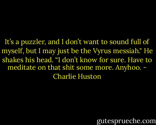 It’s a puzzler, and I don’t want to sound full of myself, but I may just be the Vyrus messiah."<br />He shakes his head.<br />“I don’t know for sure. Have to meditate on that shit some more. Anyhoo. - Charlie Huston