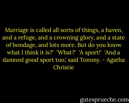Marriage is called all sorts of things, a haven, and a refuge, and a crowning glory, and a state of bondage, and lots more. But do you know what I think it is?'<br /><br />'What?'<br /><br />'A sport!'<br /><br />'And a damned good sport too,' said Tommy. - Agatha Christie