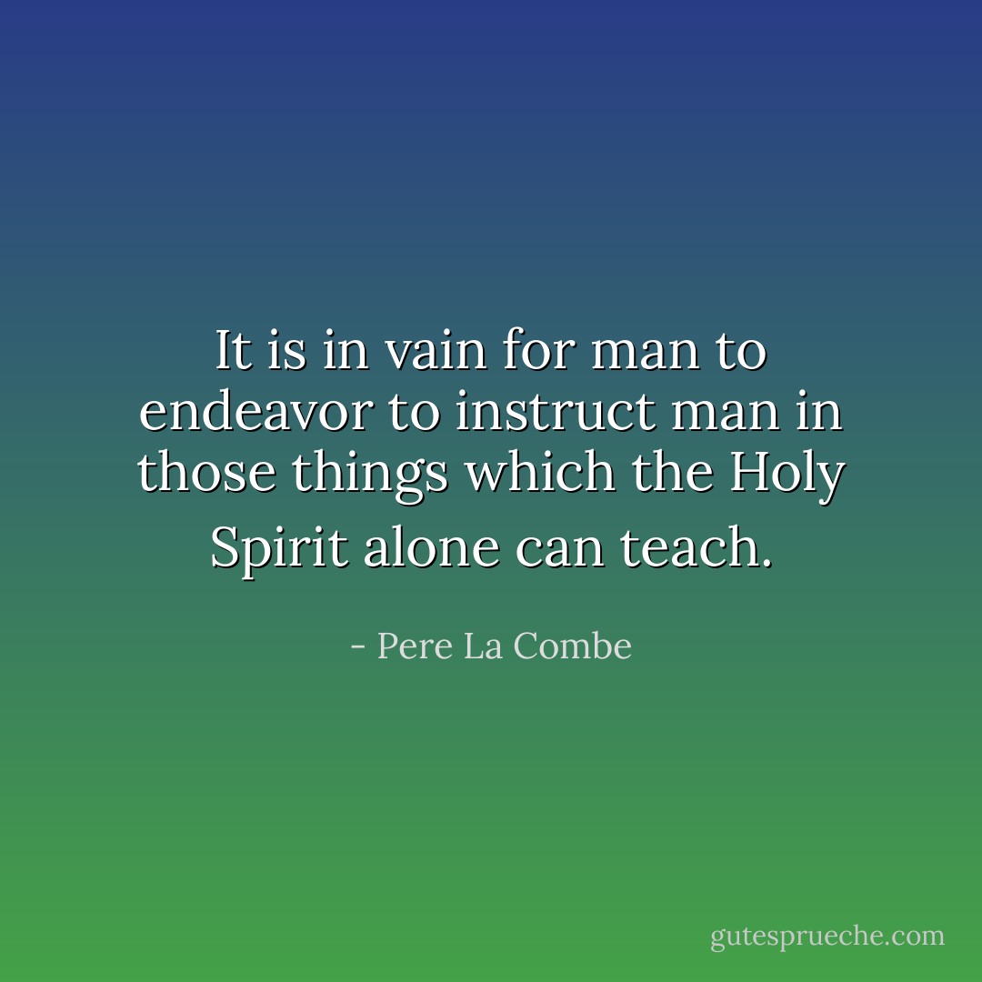 It is in vain for man to endeavor to instruct man in those things which the Holy Spirit alone can teach. - Pere La Combe