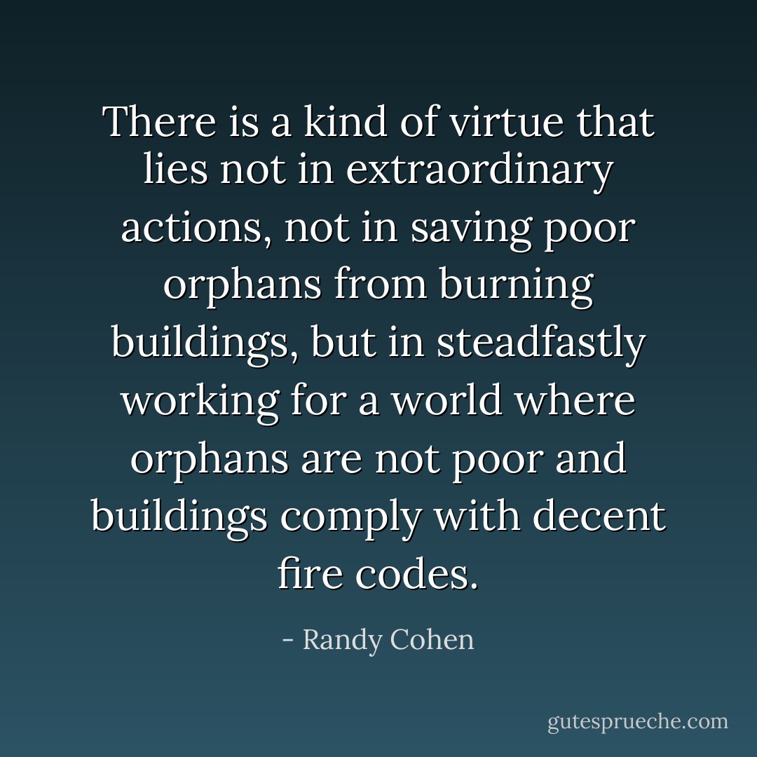 There is a kind of virtue that lies not in extraordinary actions, not in saving poor orphans from burning buildings, but in steadfastly working for a world where orphans are not poor and buildings comply with decent fire codes. - Randy Cohen