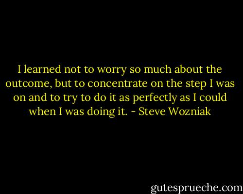 I learned not to worry so much about the outcome, but to concentrate on the step I was on and to try to do it as perfectly as I could when I was doing it. - Steve Wozniak