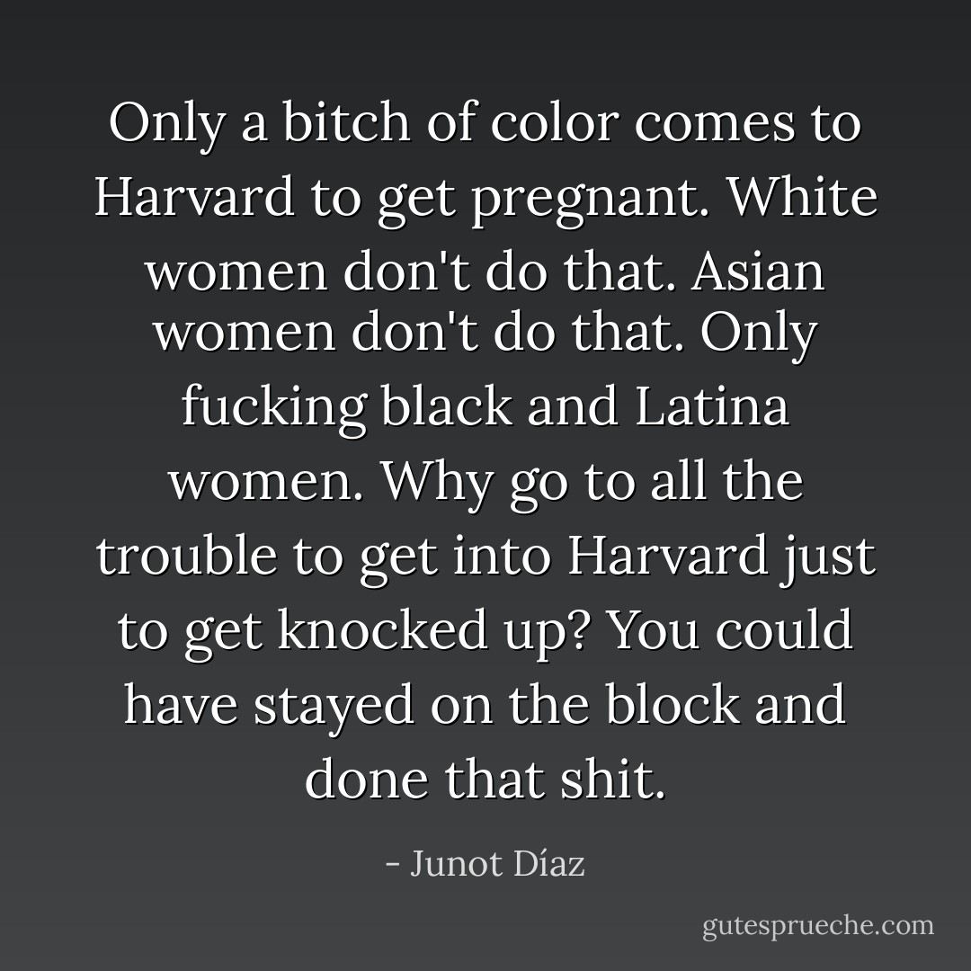 Only a bitch of color comes to Harvard to get pregnant. White women don't do that. Asian women don't do that. Only fucking black and Latina women. Why go to all the trouble to get into Harvard just to get knocked up? You could have stayed on the block and done that shit. - Junot Díaz