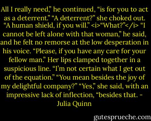 All I really need,” he continued, “is for you to act as a deterrent.”<br />“A deterrent?” she choked out.<br />“A human shield, if you will.”<br /><i>“What?”</i><br />“I cannot be left alone with that woman,” he said, and he felt no remorse at the low desperation in his voice. “Please, if you have any care for your fellow man.”<br />Her lips clamped together in a suspicious line. “I’m not certain what I get out of the equation.”<br />“You mean besides the joy of my delightful company?”<br />“Yes,” she said, with an impressive lack of inflection, “besides that. - Julia Quinn