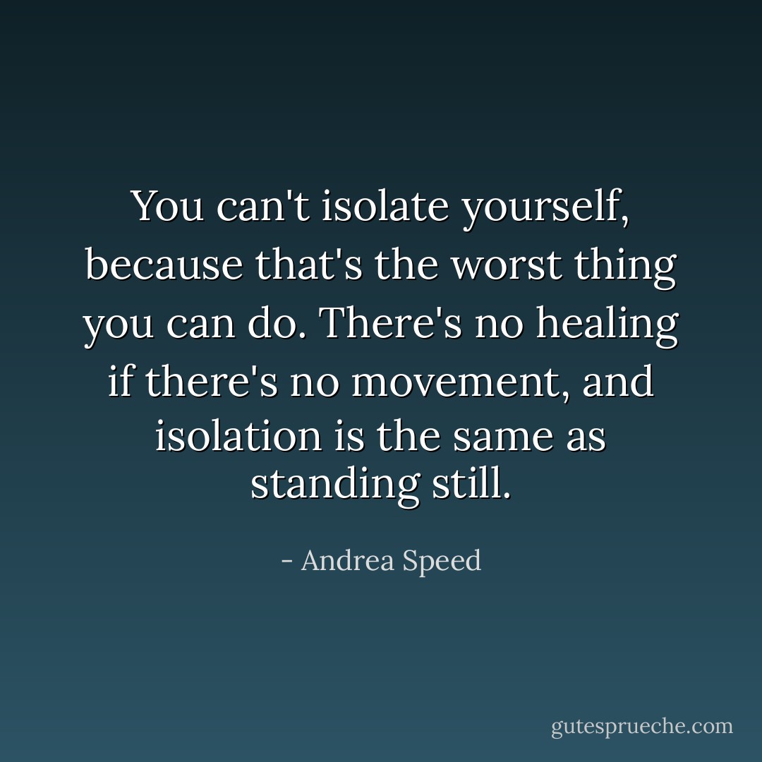 You can't isolate yourself, because that's the worst thing you can do. There's no healing if there's no movement, and isolation is the same as standing still. - Andrea Speed
