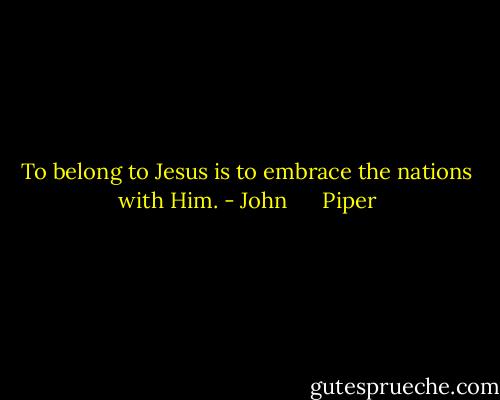 To belong to Jesus is to embrace the nations with Him. - John      Piper