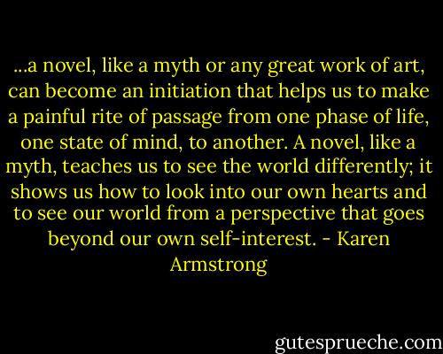 ...a novel, like a myth or any great work of art, can become an initiation that helps us to make a painful rite of passage from one phase of life, one state of mind, to another. A novel, like a myth, teaches us to see the world differently; it shows us how to look into our own hearts and to see our world from a perspective that goes beyond our own self-interest. - Karen Armstrong