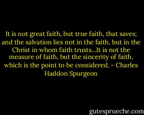 It is not great faith, but true faith, that saves; and the salvation lies not in the faith, but in the Christ in whom faith trusts...It is not the measure of faith, but the sincerity of faith, which is the point to be considered. - Charles Haddon Spurgeon