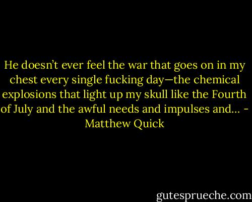 He doesn’t ever feel the war that goes on in my chest every single fucking day—the chemical explosions that light up my skull like the Fourth of July and the awful needs and impulses and… - Matthew Quick