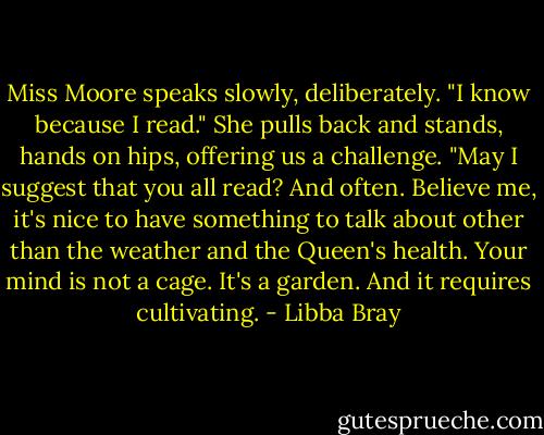 Miss Moore speaks slowly, deliberately. "I know because I read." She pulls back and stands, hands on hips, offering us a challenge. "May I suggest that you all read? And often. Believe me, it's nice to have something to talk about other than the weather and the Queen's health. Your mind is not a cage. It's a garden. And it requires cultivating. - Libba Bray