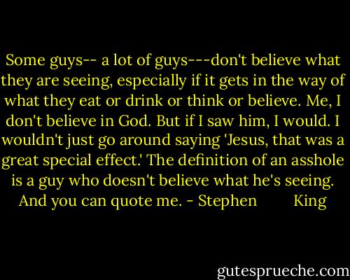 Some guys-- a lot of guys---don't believe what they are seeing, especially if it gets in the way of what they eat or drink or think or believe. Me, I don't believe in God. But if I saw him, I would. I wouldn't just go around saying 'Jesus, that was a great special effect.' The definition of an asshole is a guy who doesn't believe what he's seeing. And you can quote me. - Stephen         King