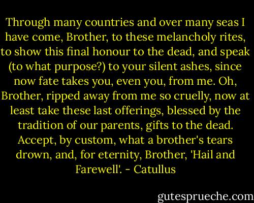 Through many countries and over many seas<br />I have come, Brother, to these melancholy rites,<br />to show this final honour to the dead,<br />and speak (to what purpose?) to your silent ashes,<br />since now fate takes you, even you, from me.<br />Oh, Brother, ripped away from me so cruelly,<br />now at least take these last offerings, blessed<br />by the tradition of our parents, gifts to the dead.<br />Accept, by custom, what a brother's tears drown,<br />and, for eternity, Brother, 'Hail and Farewell'. - Catullus