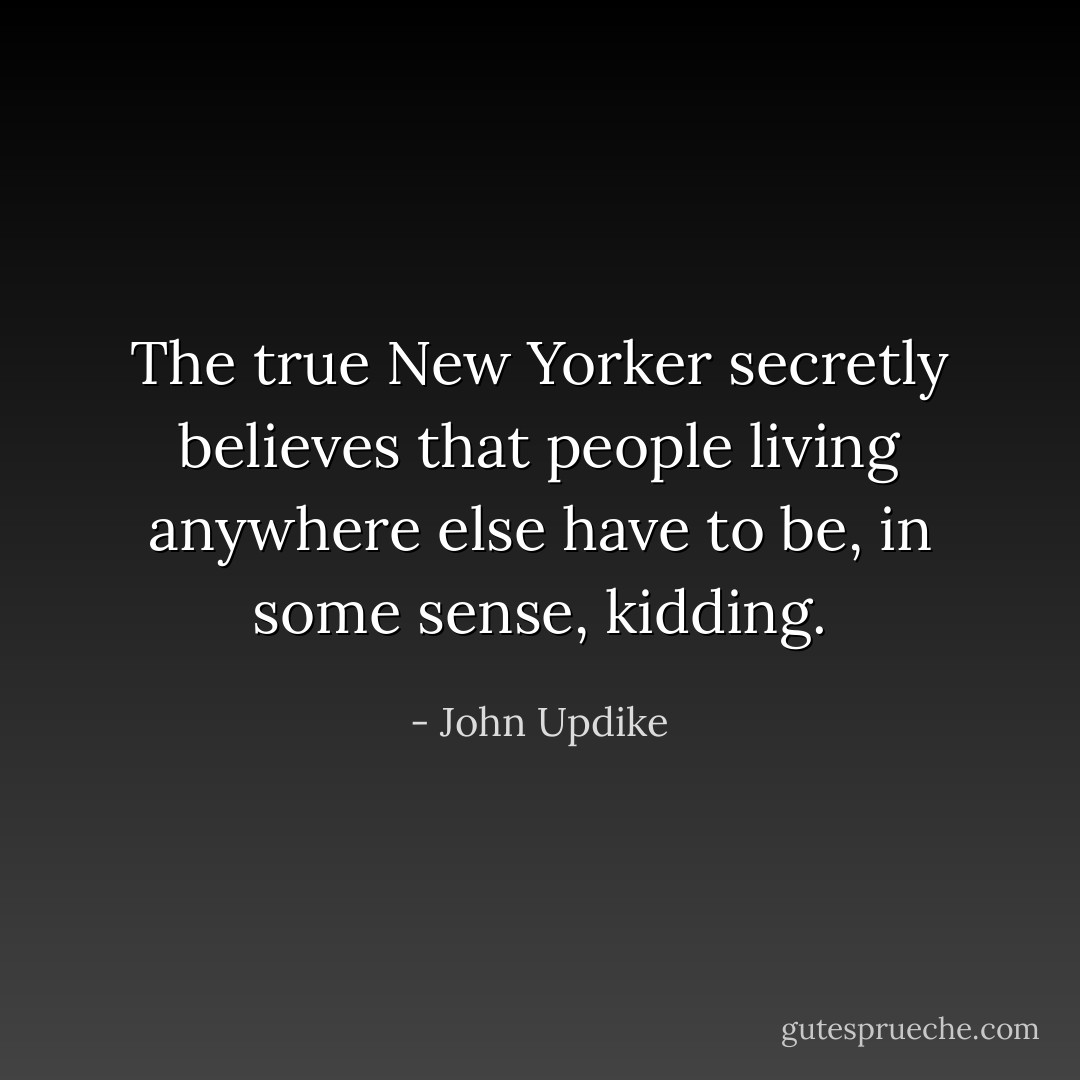 The true New Yorker secretly believes that people living anywhere else have to be, in some sense, kidding. - John Updike