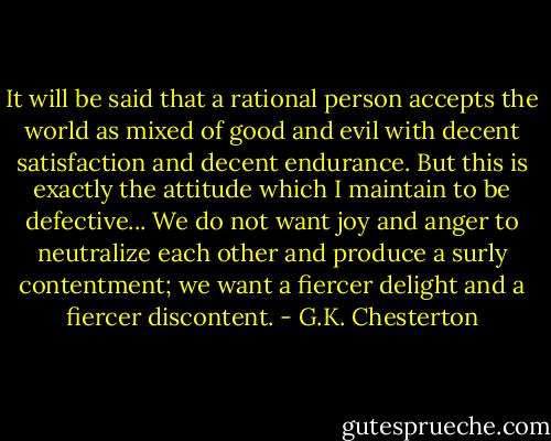 It will be said that a rational person accepts the world as mixed of good and evil with decent satisfaction and decent endurance. But this is exactly the attitude which I maintain to be defective... We do not want joy and anger to neutralize each other and produce a surly contentment; we want a fiercer delight and a fiercer discontent. - G.K. Chesterton