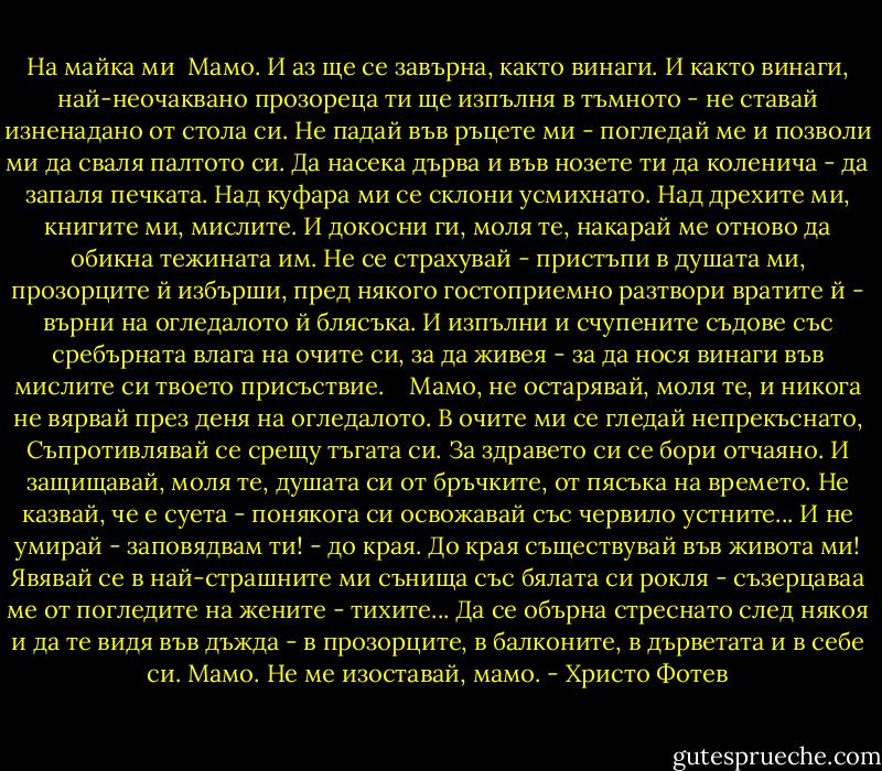 На майка ми<br /><br />Мамо.<br />И аз ще се завърна, както винаги.<br />И както винаги, най-неочаквано<br />прозореца ти ще изпълня в тъмното -<br />не ставай изненадано от стола си.<br />Не падай във ръцете ми -<br />погледай ме<br />и позволи ми да сваля палтото си.<br />Да насека дърва и във нозете ти<br />да коленича - да запаля печката.<br />Над куфара ми се склони усмихнато.<br />Над дрехите ми, книгите ми, мислите.<br />И докосни ги, моля те, накарай ме<br />отново да обикна тежината им.<br />Не се страхувай - пристъпи в душата ми,<br />прозорците й избърши, пред някого<br />гостоприемно разтвори вратите й -<br />върни на огледалото й блясъка.<br />И изпълни и счупените съдове<br />със сребърната влага на очите си,<br />за да живея - за да нося винаги<br />във мислите си твоето присъствие.<br /> <br /><br />Мамо,<br />не остарявай, моля те, и никога<br />не вярвай през деня на огледалото.<br />В очите ми се гледай непрекъснато,<br />Съпротивлявай се срещу тъгата си.<br />За здравето си се бори отчаяно.<br />И защищавай, моля те, душата си<br />от бръчките, от пясъка на времето.<br />Не казвай, че е суета - понякога<br />си освожавай със червило устните...<br />И не умирай - заповядвам ти! -<br />до края.<br />До края съществувай във живота ми!<br />Явявай се в най-страшните ми сънища<br />със бялата си рокля -<br />съзерцаваа ме<br />от погледите на жените - тихите...<br />Да се обърна стреснато след някоя<br />и да те видя във дъжда -<br />в прозорците,<br />в балконите, в дърветата и в себе си.<br />Мамо. Не ме изоставай,<br />мамо. - Христо Фотев