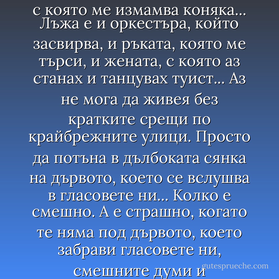 Позволи ми да мисля за тебе...<br /><br />Позволи ми да мисля за тебе.<br />Да си спомня за тебе.<br />Отново<br />да се влюбя във тебе.<br />Бъди ми<br />и жена, и сестра.<br />Аз не мога.<br />И не зная защо, но не мога<br />да приема, че всичко е просто<br />акробатика някаква в тъмни<br />и самотни квартири. Самотна<br />и звънтяща възбуда, с която<br />ме измамва коняка... Лъжа е<br />и оркестъра, който засвирва,<br />и ръката, която ме търси,<br />и жената, с която аз станах<br />и танцувах туист... Аз не мога<br />да живея без кратките срещи<br />по крайбрежните улици. Просто<br />да потъна в дълбоката сянка<br />на дървото, което се вслушва<br />в гласовете ни... Колко е смешно.<br />А е страшно, когато те няма<br />под дървото, което забрави<br />гласовете ни, смешните думи<br />и прекрасните думи, които<br />ти отнесе със себе си... Мила.<br />Позволи ми да мисля за тебе.<br />Да се влюбя във тебе.<br />Отново<br />да повярвам във тебе.<br />Бъди ми<br />и жена, и сестра.<br />Съществувай!<br />Неизвестно с кого -<br />съществувай!<br /><br />И си спомняй за мене понякога. - Христо Фотев