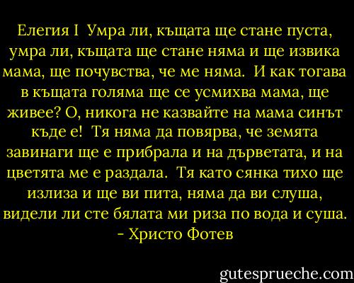 Елегия I<br /><br />Умра ли, къщата ще стане пуста,<br />умра ли, къщата ще стане няма<br />и ще извика мама, ще почувства,<br />че ме няма.<br /><br />И как тогава в къщата голяма<br />ще се усмихва мама, ще живее?<br />О, никога не казвайте на мама<br />синът къде е!<br /><br />Тя няма да повярва, че земята<br />завинаги ще е прибрала<br />и на дърветата, и на цветята<br />ме е раздала.<br /><br />Тя като сянка тихо ще излиза<br />и ще ви пита, няма да ви слуша,<br />видели ли сте бялата ми риза<br />по вода и суша. - Христо Фотев