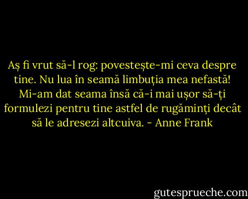 Aș fi vrut să-l rog: povestește-mi ceva despre tine. Nu lua în seamă limbuția mea nefastă! Mi-am dat seama însă că-i mai ușor să-ți formulezi pentru tine astfel de rugăminți decât să le adresezi altcuiva. - Anne Frank