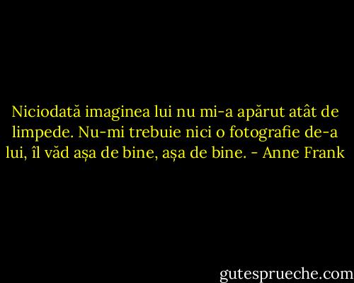 Niciodată imaginea lui nu mi-a apărut atât de limpede. Nu-mi trebuie nici o fotografie de-a lui, îl văd așa de bine, așa de bine. - Anne Frank