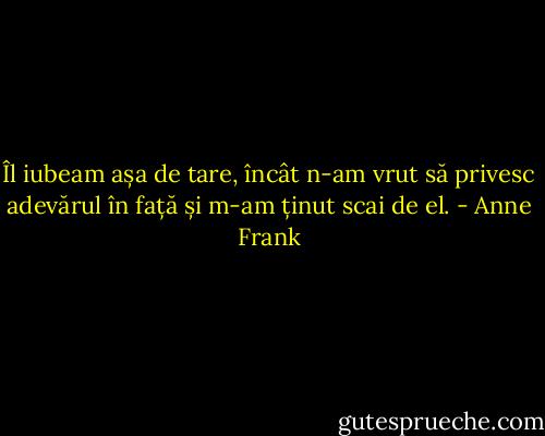 Îl iubeam așa de tare, încât n-am vrut să privesc adevărul în față și m-am ținut scai de el. - Anne Frank