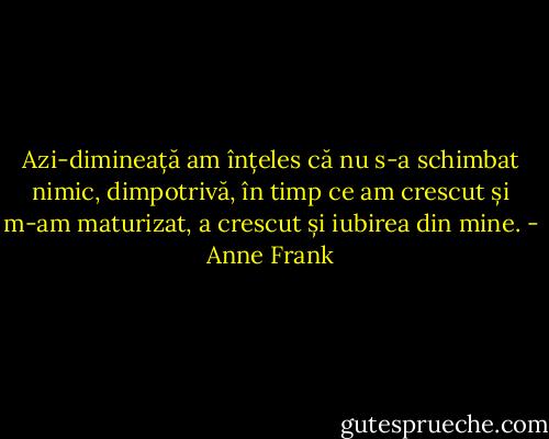 Azi-dimineață am înțeles că nu s-a schimbat nimic, dimpotrivă, în timp ce am crescut și m-am maturizat, a crescut și iubirea din mine. - Anne Frank