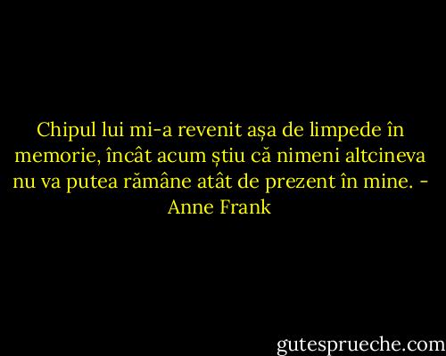 Chipul lui mi-a revenit așa de limpede în memorie, încât acum știu că nimeni altcineva nu va putea rămâne atât de prezent în mine. - Anne Frank