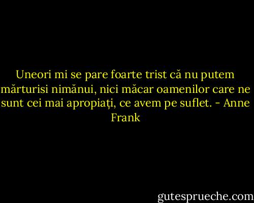 Uneori mi se pare foarte trist că nu putem mărturisi nimănui, nici măcar oamenilor care ne sunt cei mai apropiați, ce avem pe suflet. - Anne Frank