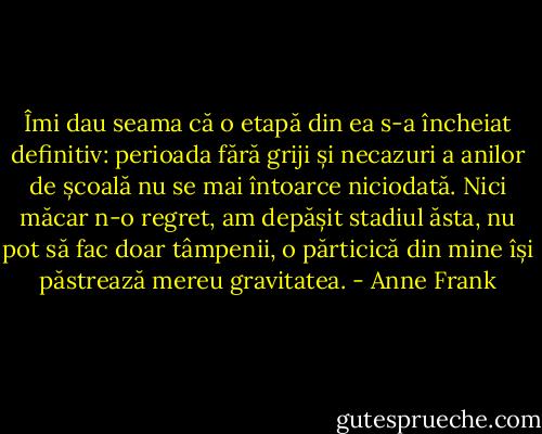 Îmi dau seama că o etapă din ea s-a încheiat definitiv: perioada fără griji și necazuri a anilor de școală nu se mai întoarce niciodată. Nici măcar n-o regret, am depășit stadiul ăsta, nu pot să fac doar tâmpenii, o părticică din mine își păstrează mereu gravitatea. - Anne Frank