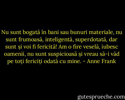 Nu sunt bogată în bani sau bunuri materiale, nu sunt frumoasă, inteligentă, superdotată, dar sunt și voi fi fericită! Am o fire veselă, iubesc oamenii, nu sunt suspicioasă și vreau să-i văd pe toți fericiți odată cu mine. - Anne Frank