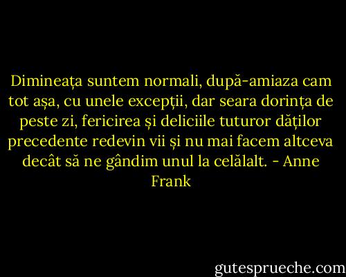 Dimineața suntem normali, după-amiaza cam tot așa, cu unele excepții, dar seara dorința de peste zi, fericirea și deliciile tuturor dăților precedente redevin vii și nu mai facem altceva decât să ne gândim unul la celălalt. - Anne Frank