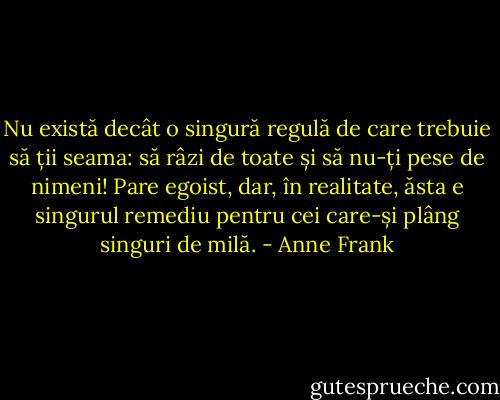 Nu există decât o singură regulă de care trebuie să ții seama: să râzi de toate și să nu-ți pese de nimeni! Pare egoist, dar, în realitate, ăsta e singurul remediu pentru cei care-și plâng singuri de milă. - Anne Frank