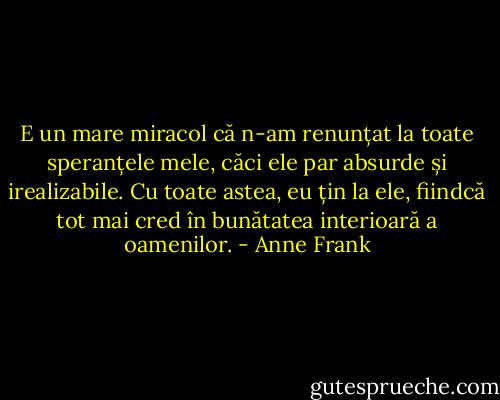 E un mare miracol că n-am renunțat la toate speranțele mele, căci ele par absurde și irealizabile. Cu toate astea, eu țin la ele, fiindcă tot mai cred în bunătatea interioară a oamenilor. - Anne Frank