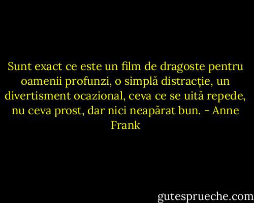 Sunt exact ce este un film de dragoste pentru oamenii profunzi, o simplă distracție, un divertisment ocazional, ceva ce se uită repede, nu ceva prost, dar nici neapărat bun. - Anne Frank